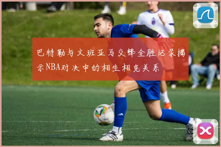 巴特勒与文班亚马交锋全胜记录揭示NBA对决中的相生相克关系