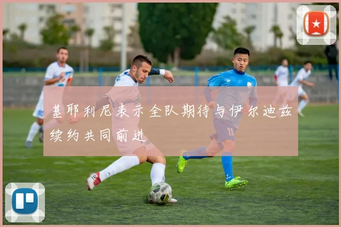 基耶利尼表示全队期待与伊尔迪兹续约共同前进
