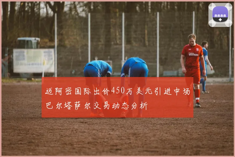 迈阿密国际出价450万美元引进中场巴尔塔萨尔交易动态分析