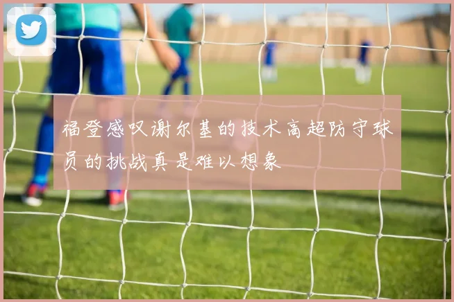 福登感叹谢尔基的技术高超防守球员的挑战真是难以想象