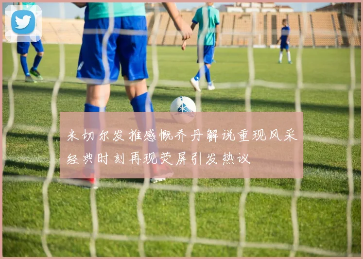 米切尔发推感慨乔丹解说重现风采经典时刻再现荧屏引发热议