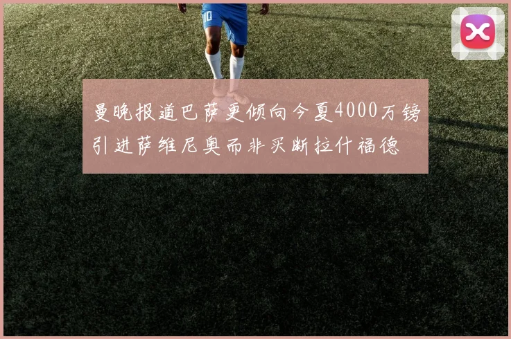曼晚报道巴萨更倾向今夏4000万镑引进萨维尼奥而非买断拉什福德