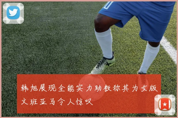 韩旭展现全能实力助教称其为女版文班亚马令人惊叹
