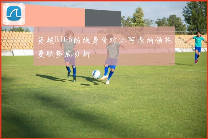 英超BIG6防线身价对比阿森纳领跑曼联垫底分析