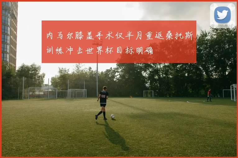内马尔膝盖手术仅半月重返桑托斯训练冲击世界杯目标明确