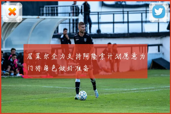 居莱尔全力支持阿隆索计划愿意为门将角色做好准备