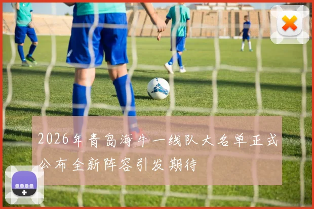 2026年青岛海牛一线队大名单正式公布全新阵容引发期待
