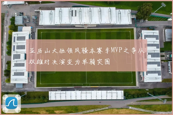 亚历山大独领风骚本赛季MVP之争从双雄对决演变为单骑突围