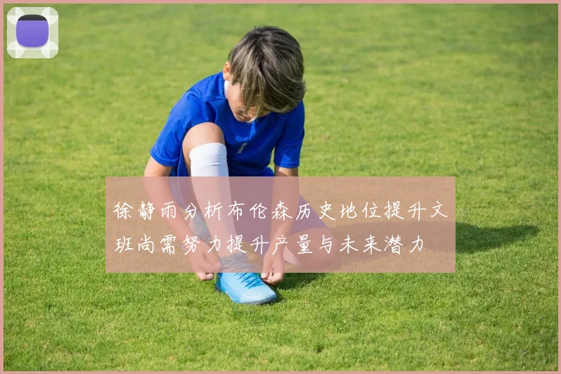 徐静雨分析布伦森历史地位提升文班尚需努力提升产量与未来潜力
