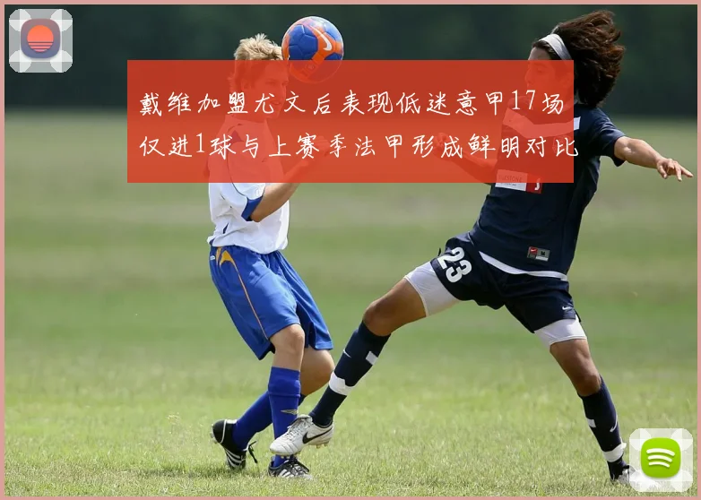 戴维加盟尤文后表现低迷意甲17场仅进1球与上赛季法甲形成鲜明对比