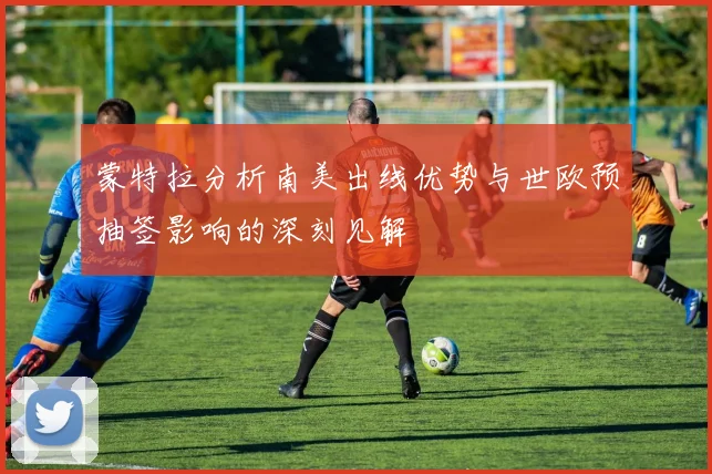 蒙特拉分析南美出线优势与世欧预抽签影响的深刻见解