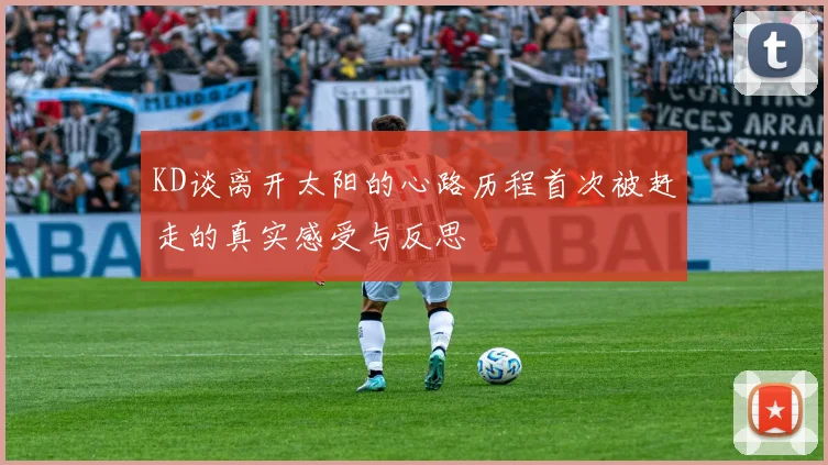 KD谈离开太阳的心路历程首次被赶走的真实感受与反思