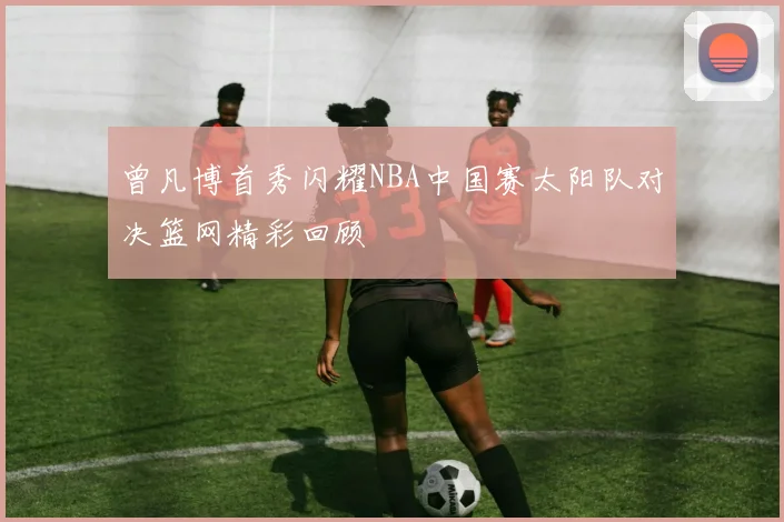曾凡博首秀闪耀NBA中国赛太阳队对决篮网精彩回顾