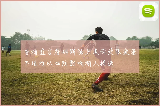 夸梅直言詹姆斯场上表现受限疲惫不堪难以回防影响湖人提速