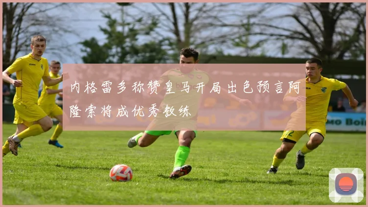 内格雷多称赞皇马开局出色预言阿隆索将成优秀教练