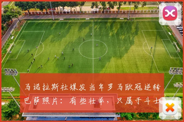 马诺拉斯社媒发当年罗马欧冠逆转巴萨照片：有些壮举，只属于斗士