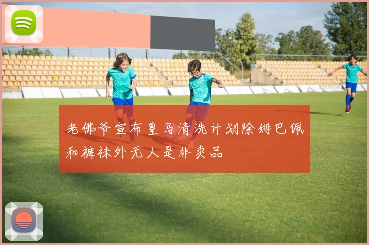 老佛爷宣布皇马清洗计划除姆巴佩和裤袜外无人是非卖品
