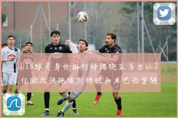 U18球员身价排行榜揭晓亚马尔以2亿欧元领跑埃斯特旺和库巴西紧随其后