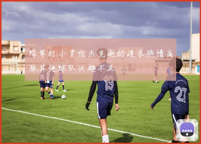 绿军对小贾伦杰克逊的追求热情高涨其他球队兴趣不及