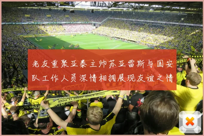 老友重聚亚泰主帅苏亚雷斯与国安队工作人员深情相拥展现友谊之情