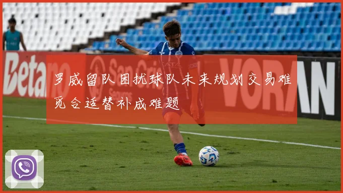 罗威留队困扰球队未来规划交易难觅合适替补成难题