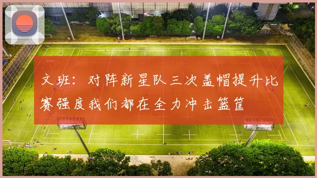 文班：对阵新星队三次盖帽提升比赛强度我们都在全力冲击篮筐