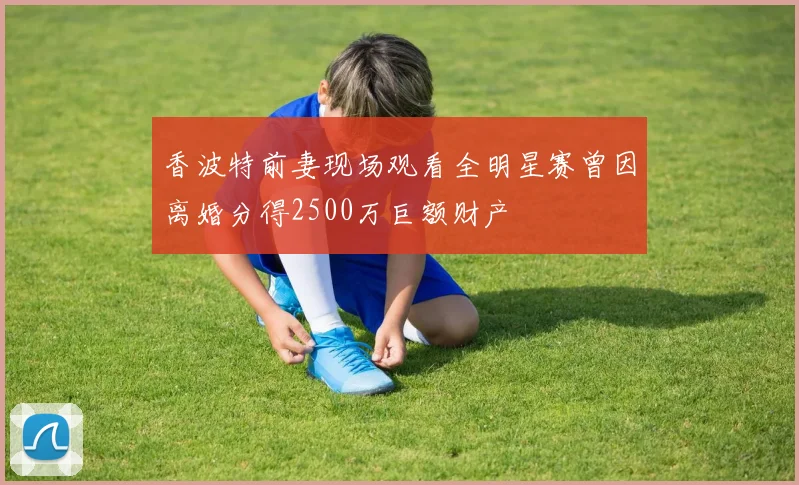香波特前妻现场观看全明星赛曾因离婚分得2500万巨额财产