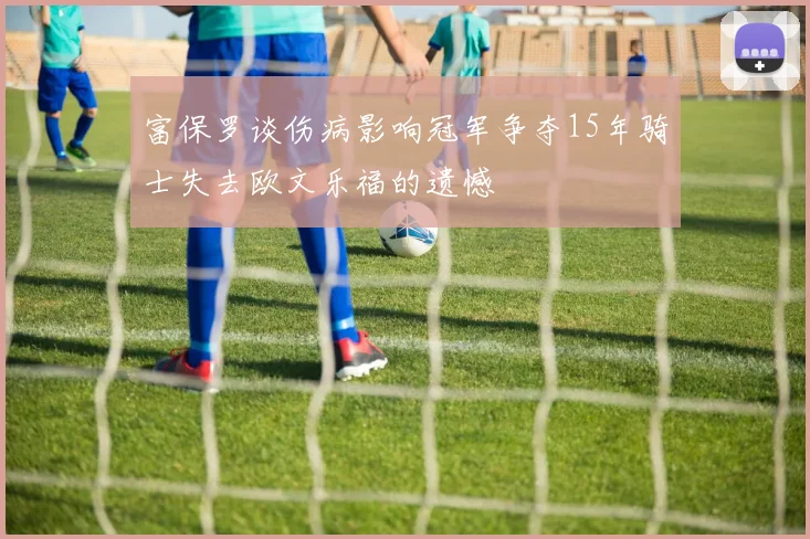 富保罗谈伤病影响冠军争夺15年骑士失去欧文乐福的遗憾