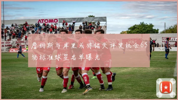 詹姆斯与库里或将错失评奖机会65场标准球星名单曝光